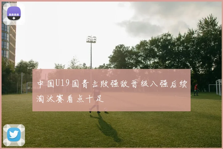 中国U19国青击败强敌晋级八强后续淘汰赛看点十足