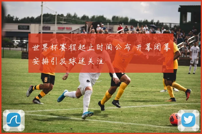 世界杯赛程起止时间公布 开幕闭幕安排引发球迷关注