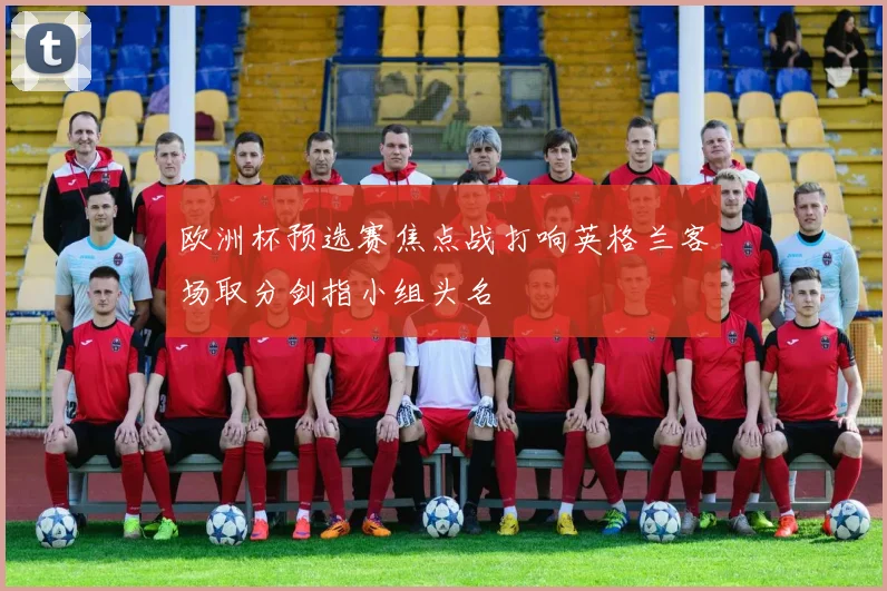 欧洲杯预选赛焦点战打响英格兰客场取分剑指小组头名