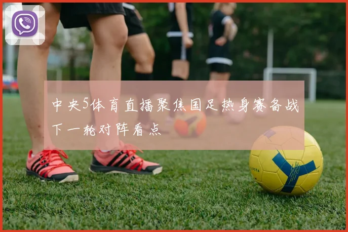 中央5体育直播聚焦国足热身赛备战下一轮对阵看点