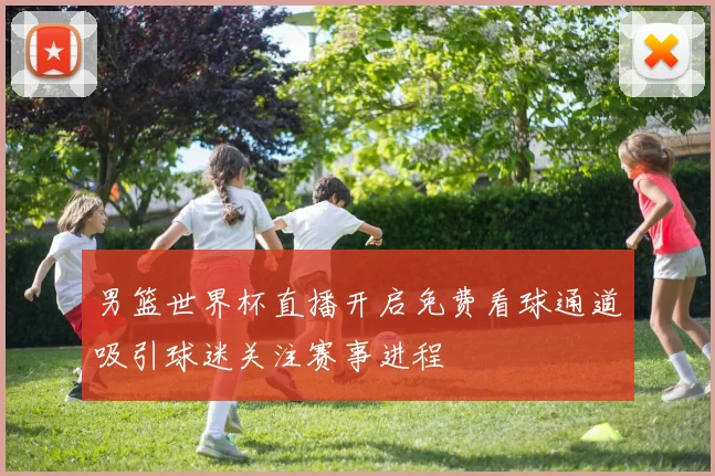 男篮世界杯直播开启免费看球通道吸引球迷关注赛事进程