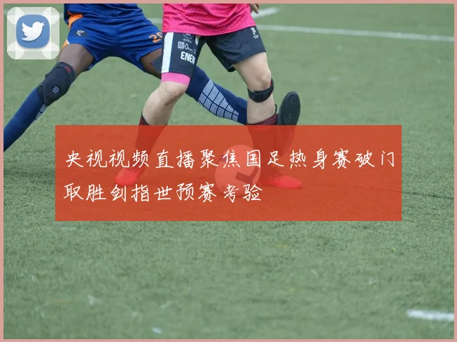 央视视频直播聚焦国足热身赛破门取胜剑指世预赛考验