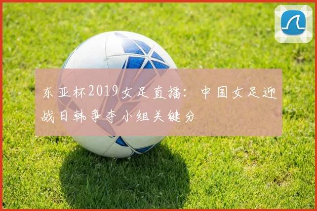 东亚杯2019女足直播：中国女足迎战日韩争夺小组关键分