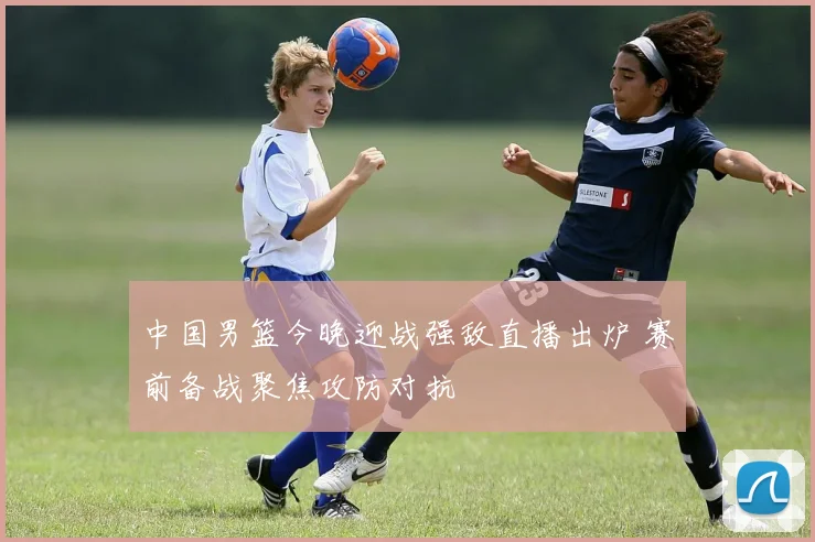 中国男篮今晚迎战强敌直播出炉 赛前备战聚焦攻防对抗