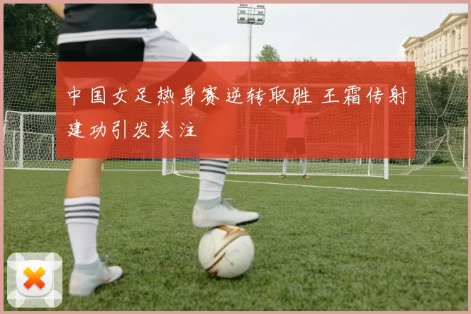 中国女足热身赛逆转取胜 王霜传射建功引发关注