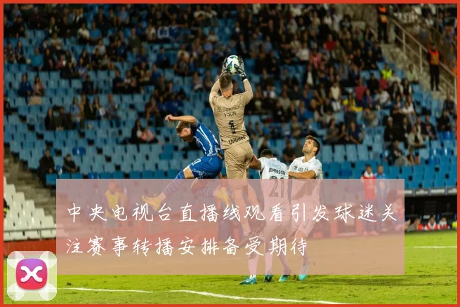中央电视台直播线观看引发球迷关注赛事转播安排备受期待
