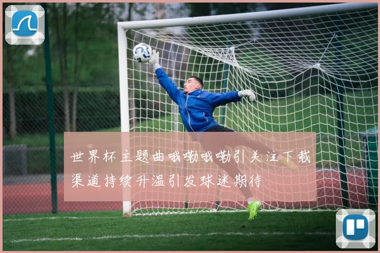 世界杯主题曲哦嘞哦嘞引关注下载渠道持续升温引发球迷期待