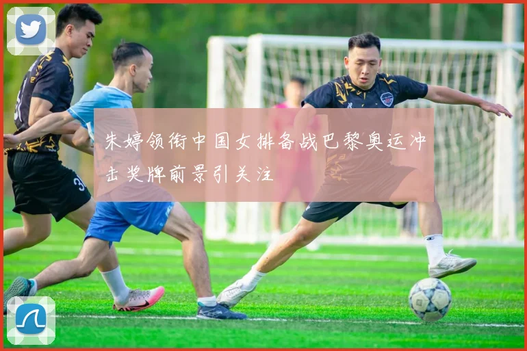 朱婷领衔中国女排备战巴黎奥运冲击奖牌前景引关注