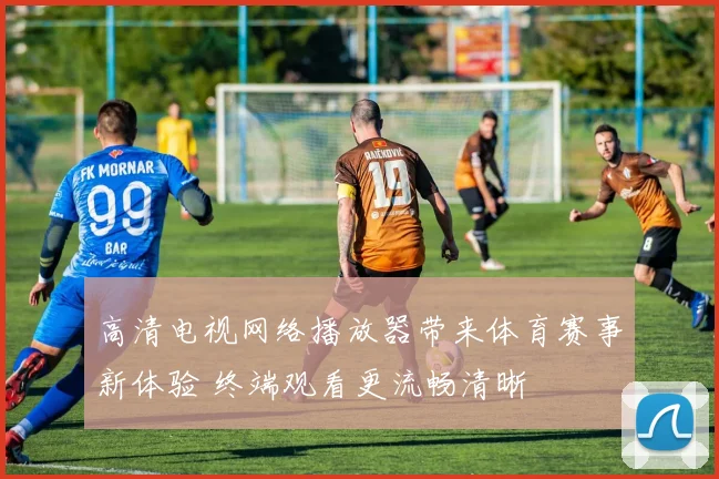 高清电视网络播放器带来体育赛事新体验 终端观看更流畅清晰