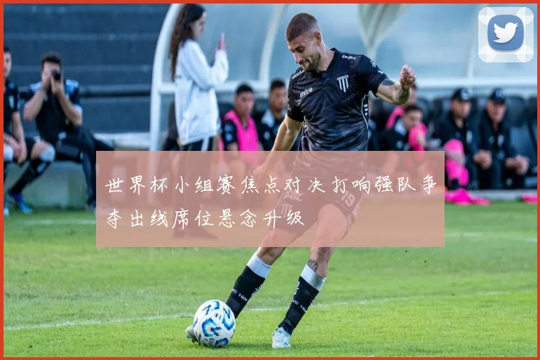 世界杯小组赛焦点对决打响强队争夺出线席位悬念升级