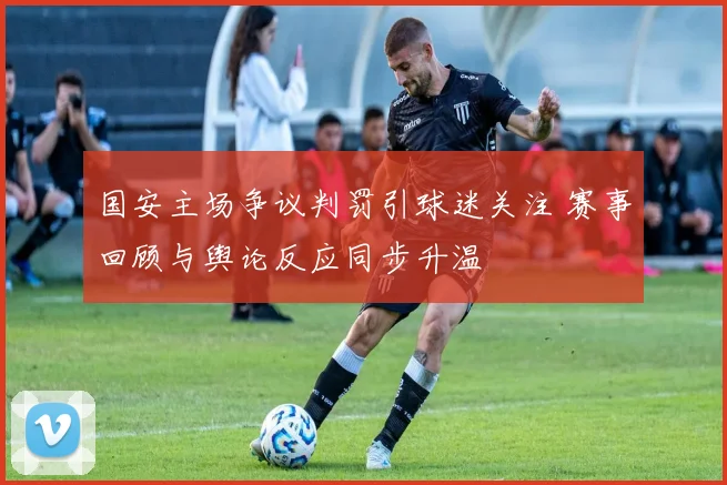 国安主场争议判罚引球迷关注 赛事回顾与舆论反应同步升温
