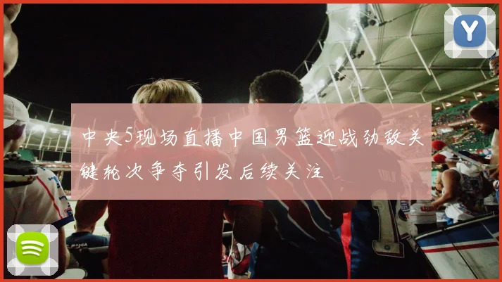 中央5现场直播中国男篮迎战劲敌关键轮次争夺引发后续关注