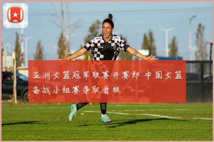 亚洲女篮冠军联赛开赛即 中国女篮备战小组赛争取晋级