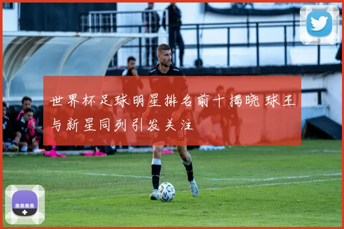 世界杯足球明星排名前十揭晓 球王与新星同列引发关注