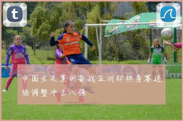 中国女足集训备战亚洲杯热身赛连场调整冲击八强