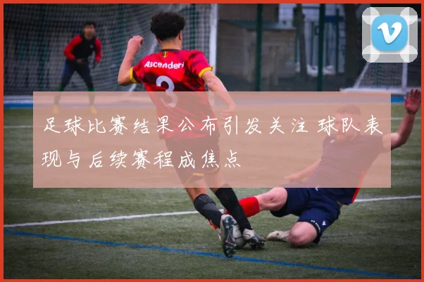 足球比赛结果公布引发关注 球队表现与后续赛程成焦点