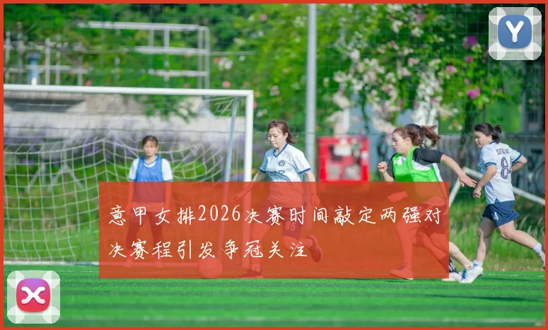 意甲女排2026决赛时间敲定两强对决赛程引发争冠关注