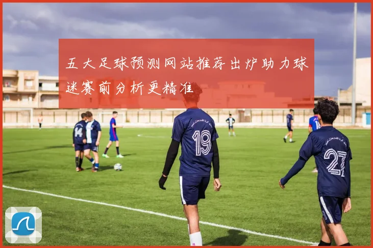五大足球预测网站推荐出炉助力球迷赛前分析更精准