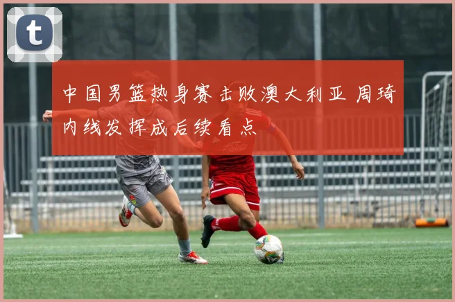 中国男篮热身赛击败澳大利亚 周琦内线发挥成后续看点
