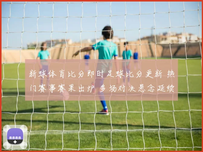 新球体育比分即时足球比分更新 热门赛事赛果出炉 多场对决悬念延续到下一轮