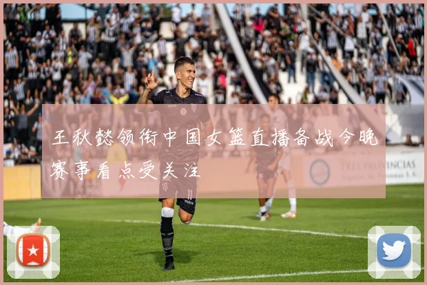 王秋懿领衔中国女篮直播备战今晚赛事看点受关注