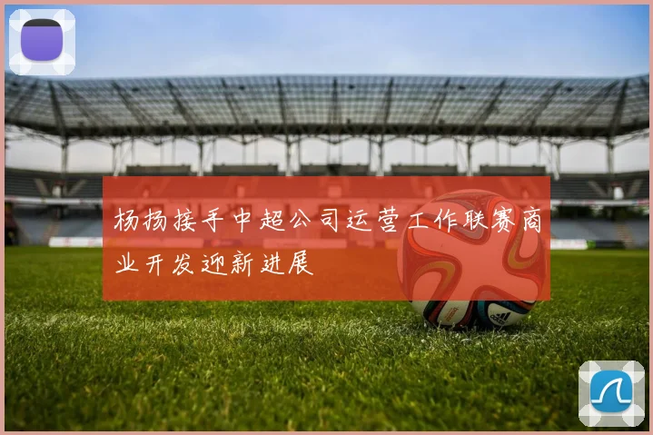 杨扬接手中超公司运营工作联赛商业开发迎新进展
