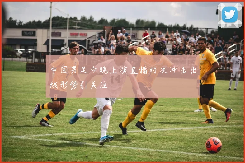 中国男足今晚上演直播对决冲击出线形势引关注