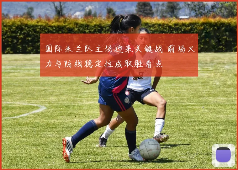 国际米兰队主场迎来关键战 前场火力与防线稳定性成取胜看点
