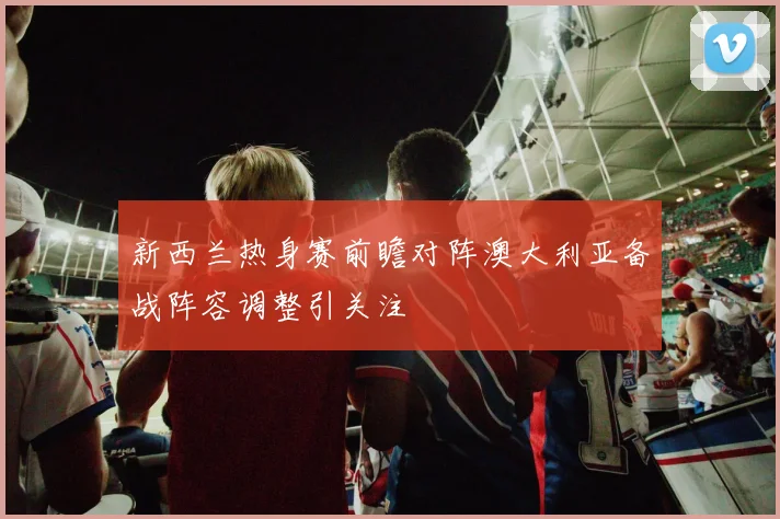 新西兰热身赛前瞻对阵澳大利亚备战阵容调整引关注