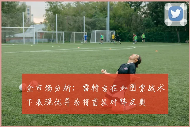 全市场分析：雷特吉在加图索战术下表现优异或将首发对阵皮奥