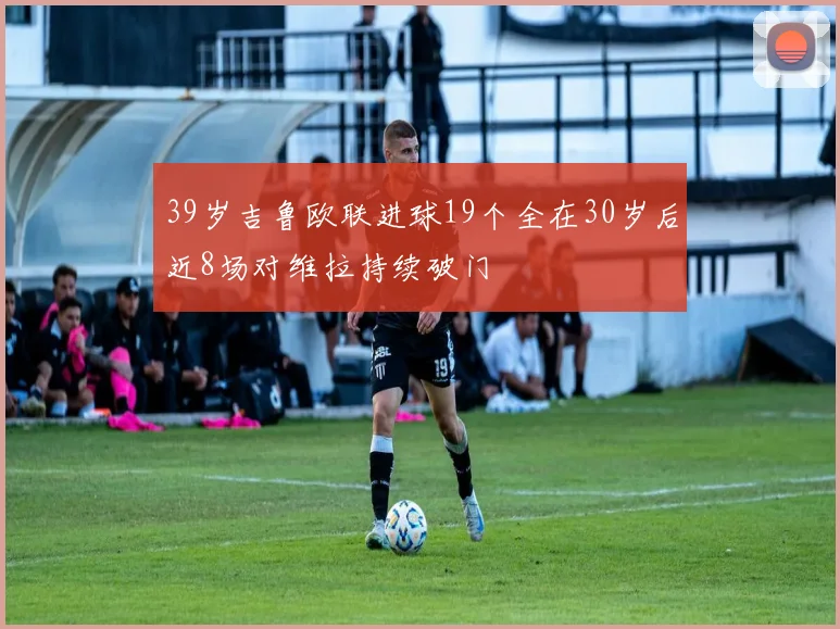 39岁吉鲁欧联进球19个全在30岁后近8场对维拉持续破门