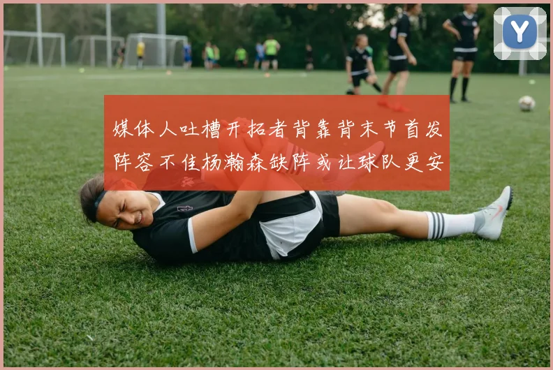 媒体人吐槽开拓者背靠背末节首发阵容不佳杨瀚森缺阵或让球队更安心