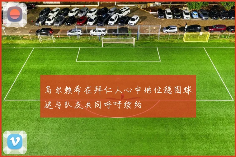 乌尔赖希在拜仁人心中地位稳固球迷与队友共同呼吁续约