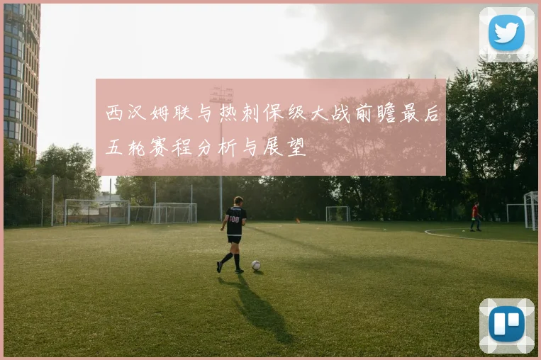 西汉姆联与热刺保级大战前瞻最后五轮赛程分析与展望