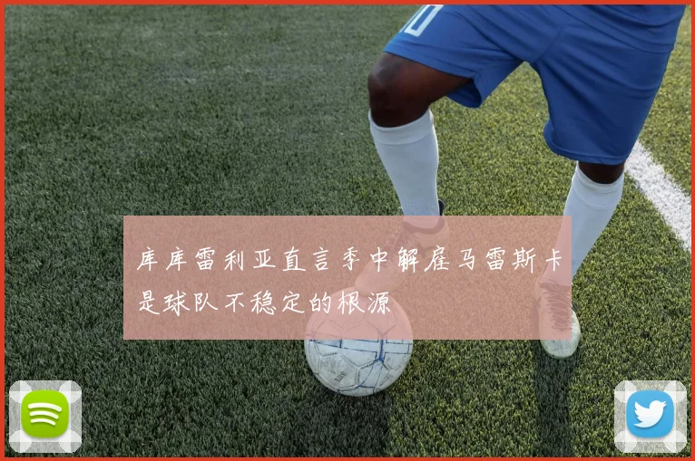 库库雷利亚直言季中解雇马雷斯卡是球队不稳定的根源