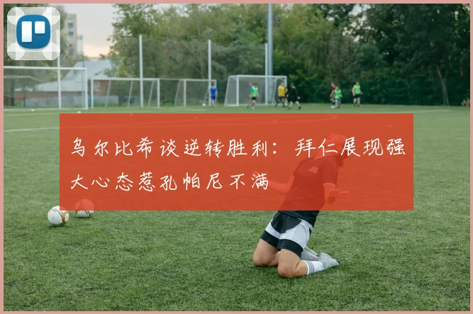 乌尔比希谈逆转胜利：拜仁展现强大心态惹孔帕尼不满