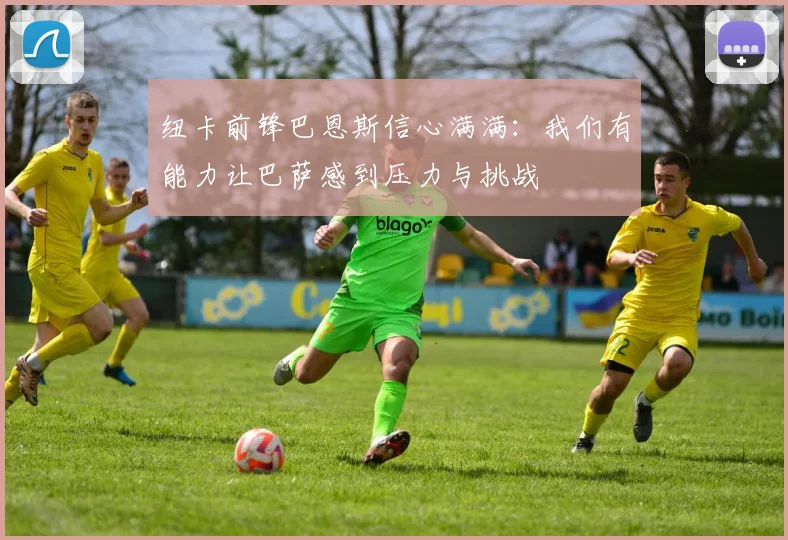 纽卡前锋巴恩斯信心满满：我们有能力让巴萨感到压力与挑战