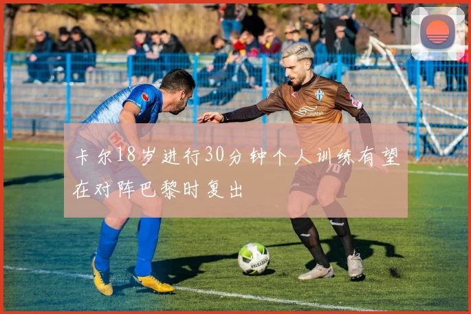 卡尔18岁进行30分钟个人训练有望在对阵巴黎时复出