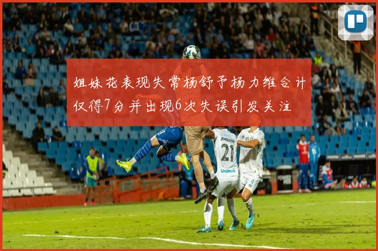 姐妹花表现失常杨舒予杨力维合计仅得7分并出现6次失误引发关注
