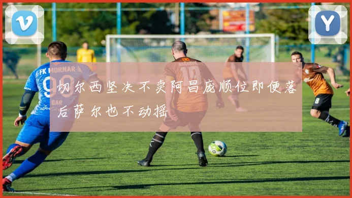 切尔西坚决不卖阿昌庞顺位即便落后萨尔也不动摇