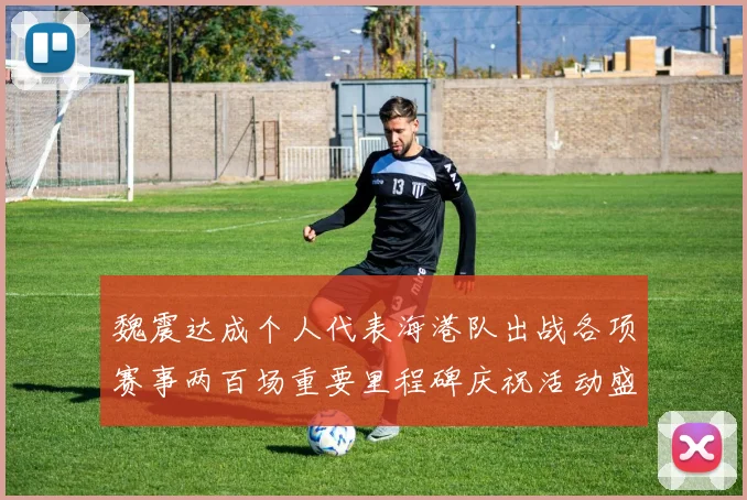 魏震达成个人代表海港队出战各项赛事两百场重要里程碑庆祝活动盛况回顾