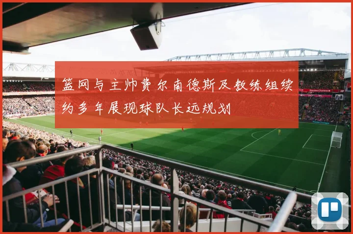 篮网与主帅费尔南德斯及教练组续约多年展现球队长远规划