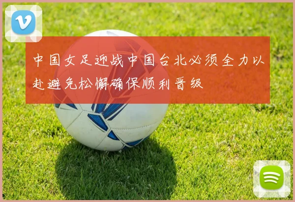 中国女足迎战中国台北必须全力以赴避免松懈确保顺利晋级