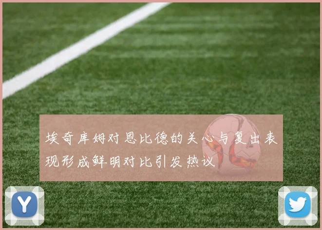 埃奇库姆对恩比德的关心与复出表现形成鲜明对比引发热议