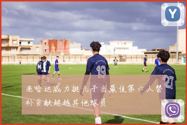 老哈达威力挺儿子当最佳第六人替补贡献超越其他球员